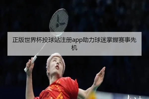 正版世界杯投球站注册app助力球迷掌握赛事先机