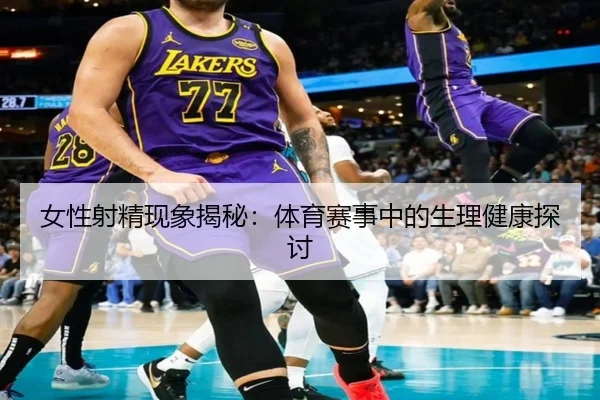女性射精现象揭秘：体育赛事中的生理健康探讨